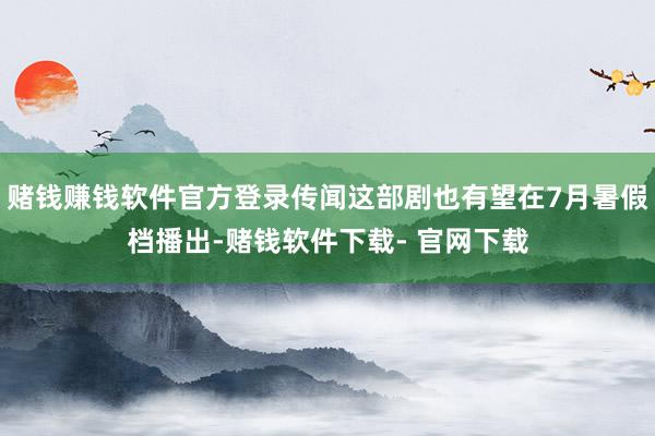 赌钱赚钱软件官方登录传闻这部剧也有望在7月暑假档播出-赌钱软件下载- 官网下载