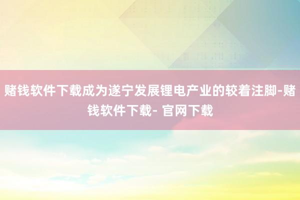 赌钱软件下载成为遂宁发展锂电产业的较着注脚-赌钱软件下载- 官网下载