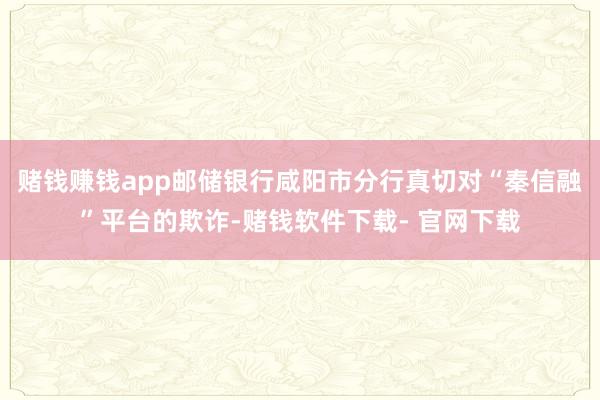 赌钱赚钱app邮储银行咸阳市分行真切对“秦信融”平台的欺诈-赌钱软件下载- 官网下载