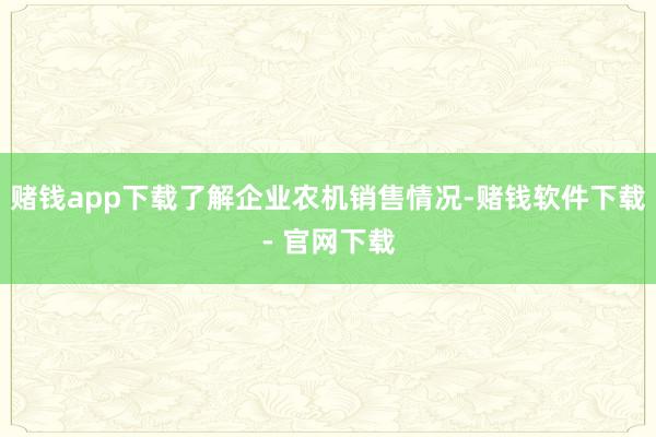 赌钱app下载了解企业农机销售情况-赌钱软件下载- 官网下载