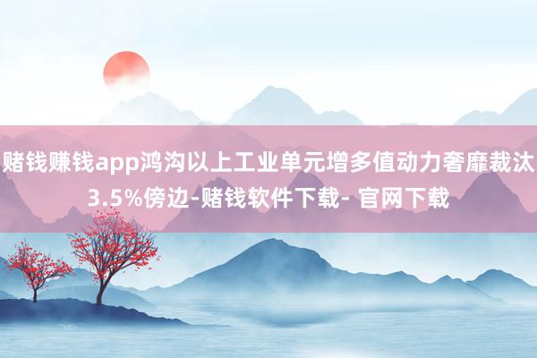 赌钱赚钱app鸿沟以上工业单元增多值动力奢靡裁汰3.5%傍边-赌钱软件下载- 官网下载