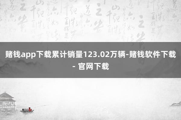 赌钱app下载累计销量123.02万辆-赌钱软件下载- 官网下载