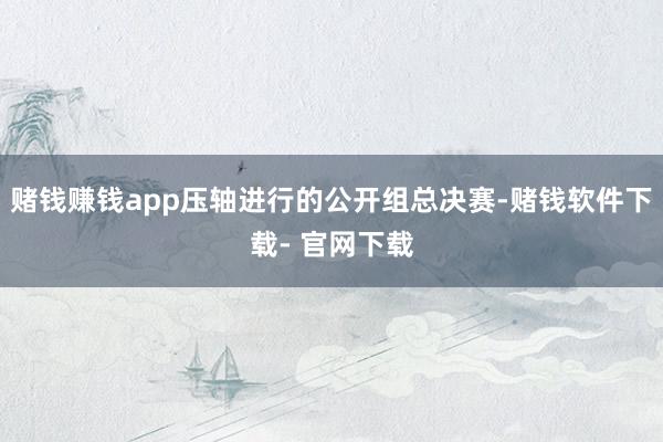 赌钱赚钱app压轴进行的公开组总决赛-赌钱软件下载- 官网下载