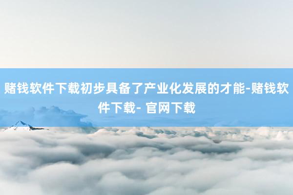 赌钱软件下载初步具备了产业化发展的才能-赌钱软件下载- 官网下载