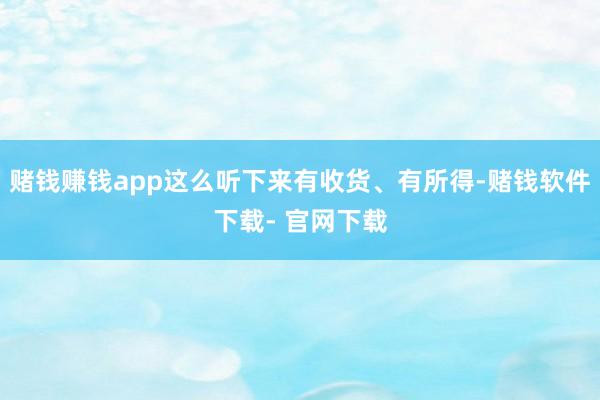 赌钱赚钱app这么听下来有收货、有所得-赌钱软件下载- 官网下载