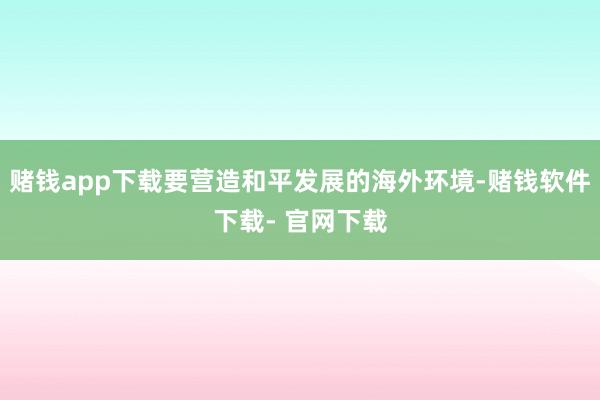 赌钱app下载要营造和平发展的海外环境-赌钱软件下载- 官网下载