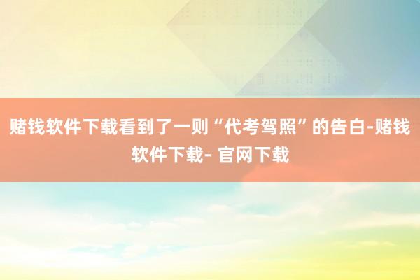 赌钱软件下载看到了一则“代考驾照”的告白-赌钱软件下载- 官网下载