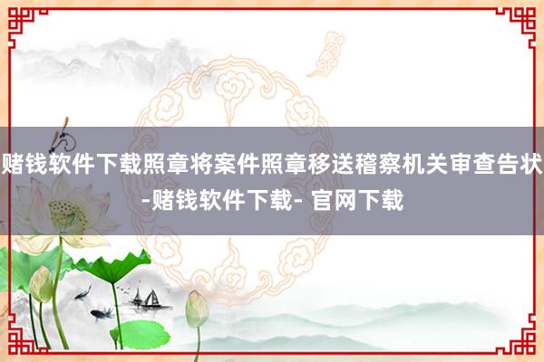 赌钱软件下载照章将案件照章移送稽察机关审查告状-赌钱软件下载- 官网下载