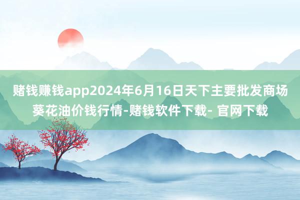 赌钱赚钱app2024年6月16日天下主要批发商场葵花油价钱行情-赌钱软件下载- 官网下载