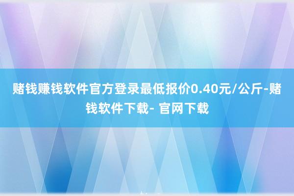 赌钱赚钱软件官方登录最低报价0.40元/公斤-赌钱软件下载- 官网下载