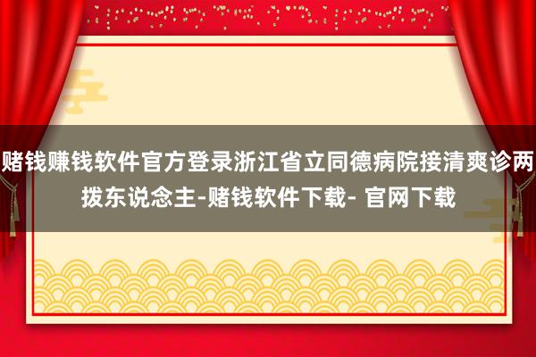 赌钱赚钱软件官方登录浙江省立同德病院接清爽诊两拨东说念主-赌钱软件下载- 官网下载