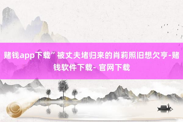 赌钱app下载”被丈夫堵归来的肖莉照旧想欠亨-赌钱软件下载- 官网下载