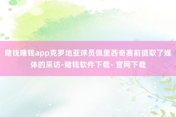 赌钱赚钱app克罗地亚球员佩里西奇赛前摄取了媒体的采访-赌钱软件下载- 官网下载