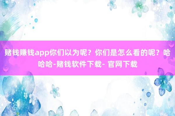 赌钱赚钱app你们以为呢？你们是怎么看的呢？哈哈哈-赌钱软件下载- 官网下载