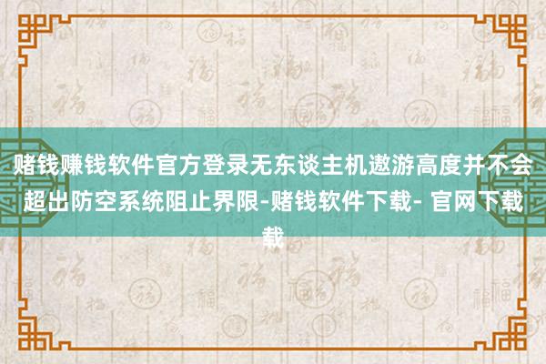 赌钱赚钱软件官方登录无东谈主机遨游高度并不会超出防空系统阻止界限-赌钱软件下载- 官网下载