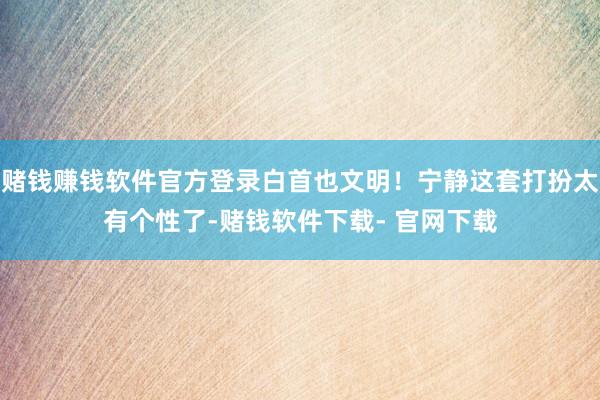 赌钱赚钱软件官方登录白首也文明！宁静这套打扮太有个性了-赌钱软件下载- 官网下载