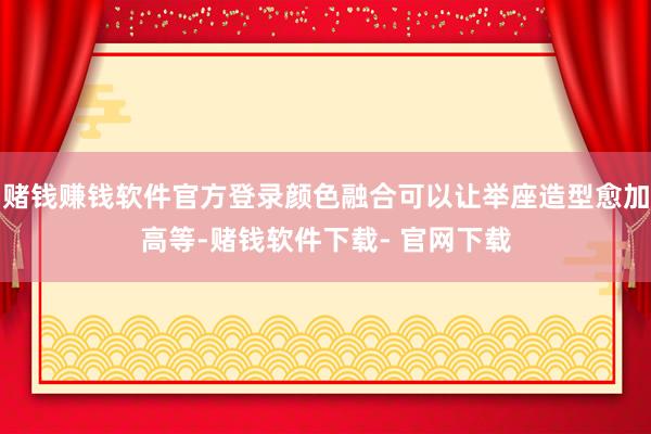 赌钱赚钱软件官方登录颜色融合可以让举座造型愈加高等-赌钱软件下载- 官网下载