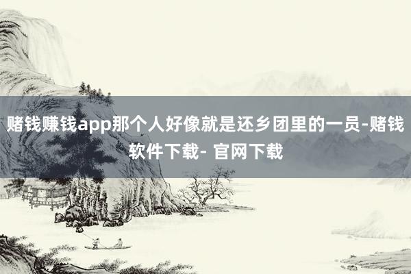 赌钱赚钱app那个人好像就是还乡团里的一员-赌钱软件下载- 官网下载