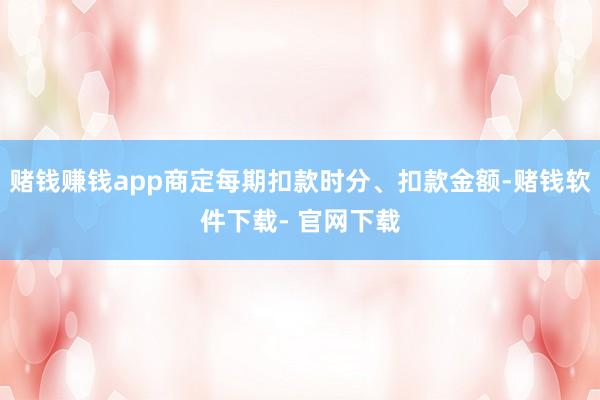 赌钱赚钱app商定每期扣款时分、扣款金额-赌钱软件下载- 官网下载