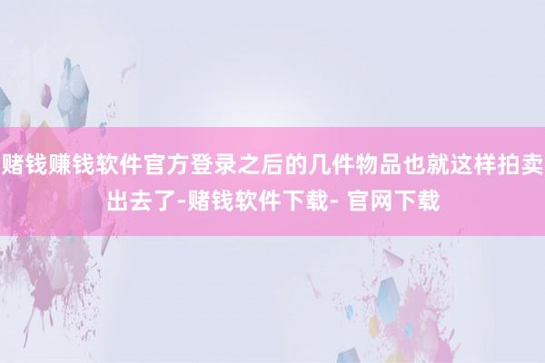 赌钱赚钱软件官方登录之后的几件物品也就这样拍卖出去了-赌钱软件下载- 官网下载