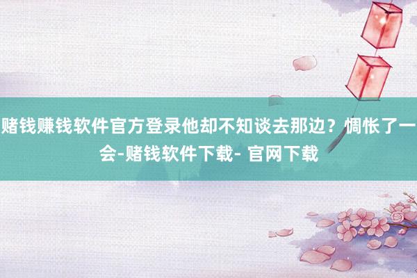 赌钱赚钱软件官方登录他却不知谈去那边？惆怅了一会-赌钱软件下载- 官网下载