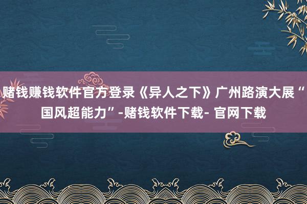 赌钱赚钱软件官方登录《异人之下》广州路演大展“国风超能力”-赌钱软件下载- 官网下载