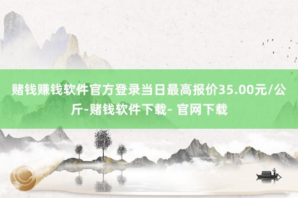 赌钱赚钱软件官方登录当日最高报价35.00元/公斤-赌钱软件下载- 官网下载