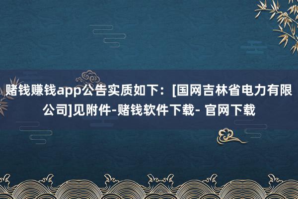 赌钱赚钱app公告实质如下：[国网吉林省电力有限公司]见附件-赌钱软件下载- 官网下载