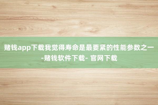 赌钱app下载我觉得寿命是最要紧的性能参数之一-赌钱软件下载- 官网下载