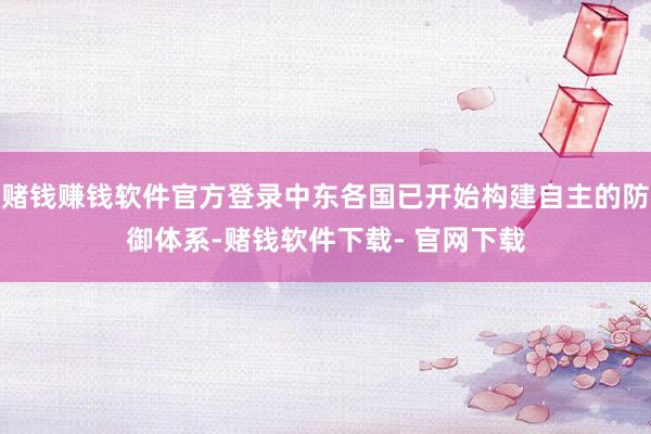 赌钱赚钱软件官方登录中东各国已开始构建自主的防御体系-赌钱软件下载- 官网下载