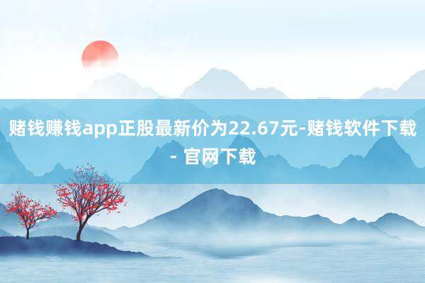 赌钱赚钱app正股最新价为22.67元-赌钱软件下载- 官网下载