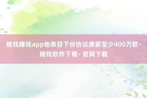 赌钱赚钱app他条目下份协议庚薪至少400万欧-赌钱软件下载- 官网下载