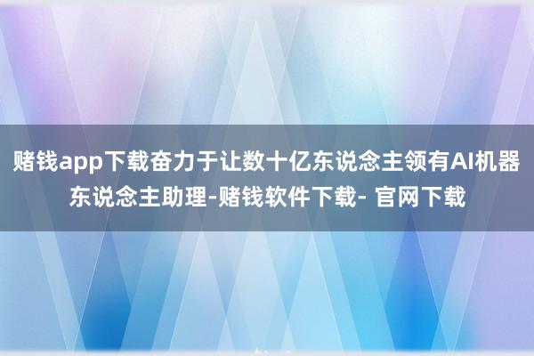 赌钱app下载奋力于让数十亿东说念主领有AI机器东说念主助理-赌钱软件下载- 官网下载