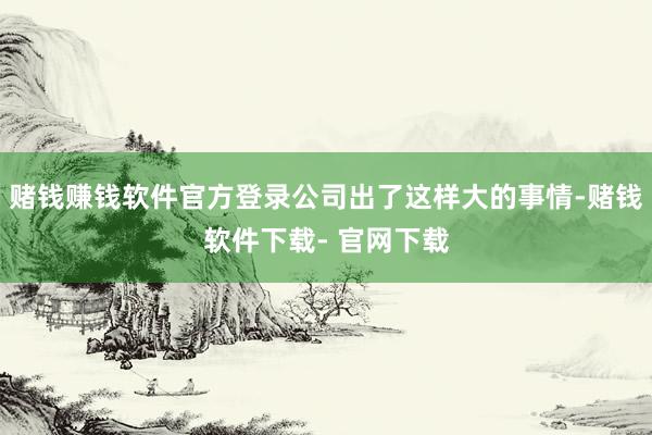 赌钱赚钱软件官方登录公司出了这样大的事情-赌钱软件下载- 官网下载