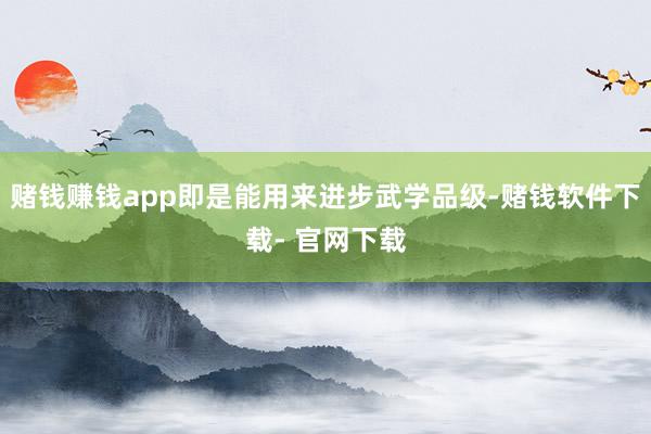 赌钱赚钱app即是能用来进步武学品级-赌钱软件下载- 官网下载