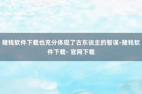 赌钱软件下载也充分体现了古东谈主的智谋-赌钱软件下载- 官网下载