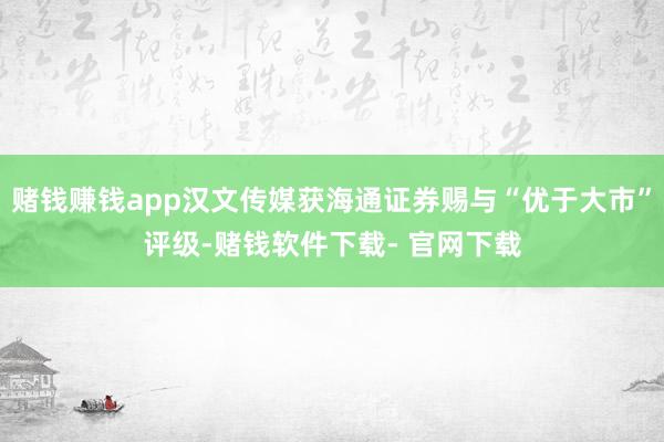 赌钱赚钱app汉文传媒获海通证券赐与“优于大市”评级-赌钱软件下载- 官网下载