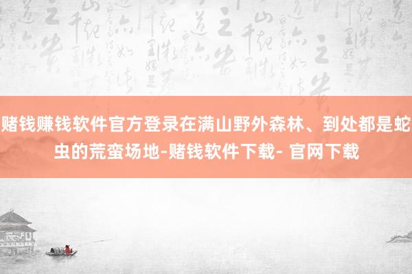 赌钱赚钱软件官方登录在满山野外森林、到处都是蛇虫的荒蛮场地-赌钱软件下载- 官网下载