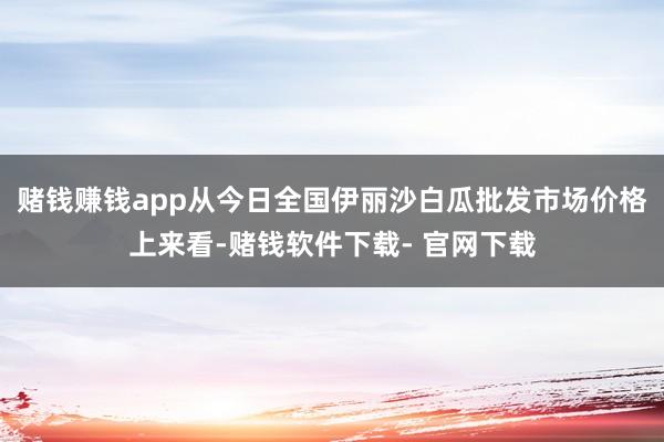 赌钱赚钱app从今日全国伊丽沙白瓜批发市场价格上来看-赌钱软件下载- 官网下载