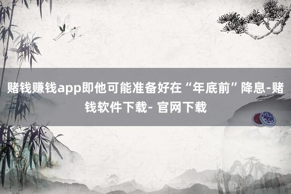 赌钱赚钱app即他可能准备好在“年底前”降息-赌钱软件下载- 官网下载