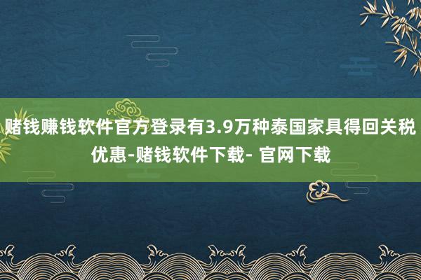 赌钱赚钱软件官方登录有3.9万种泰国家具得回关税优惠-赌钱软件下载- 官网下载