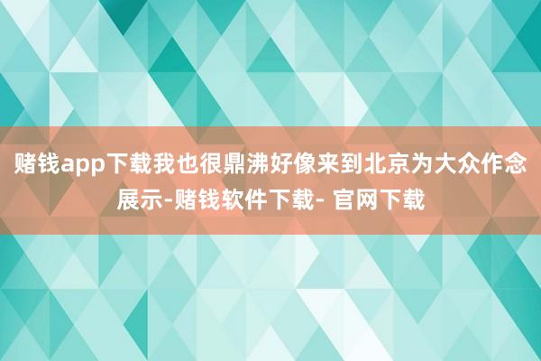 赌钱app下载我也很鼎沸好像来到北京为大众作念展示-赌钱软件下载- 官网下载