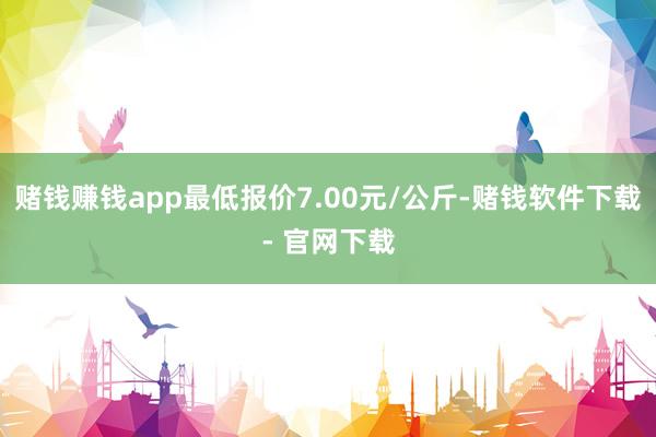 赌钱赚钱app最低报价7.00元/公斤-赌钱软件下载- 官网下载