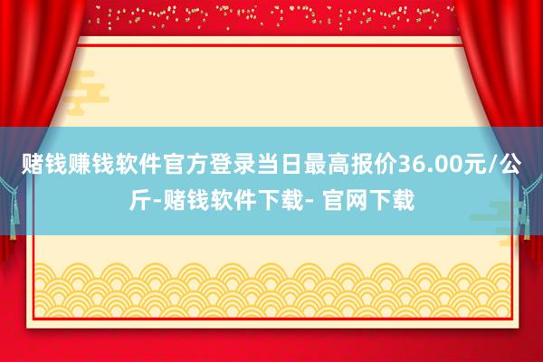 赌钱赚钱软件官方登录当日最高报价36.00元/公斤-赌钱软件下载- 官网下载