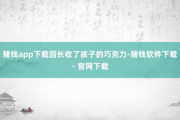 赌钱app下载园长收了孩子的巧克力-赌钱软件下载- 官网下载