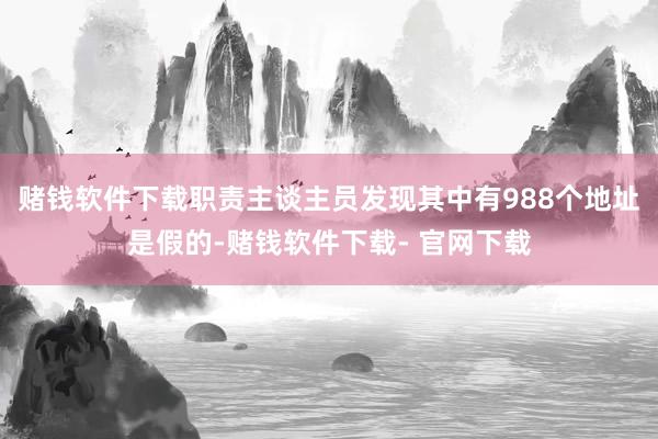 赌钱软件下载职责主谈主员发现其中有988个地址是假的-赌钱软件下载- 官网下载