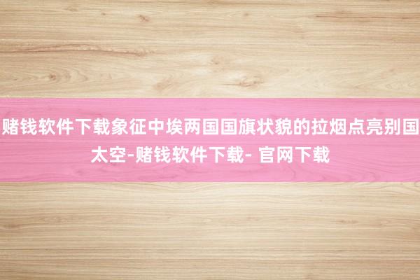 赌钱软件下载象征中埃两国国旗状貌的拉烟点亮别国太空-赌钱软件下载- 官网下载