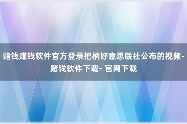 赌钱赚钱软件官方登录把柄好意思联社公布的视频-赌钱软件下载- 官网下载