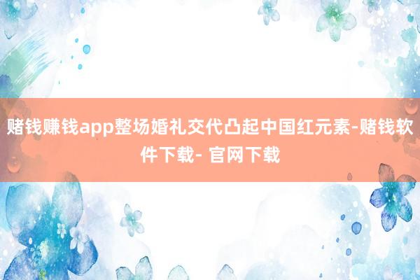 赌钱赚钱app整场婚礼交代凸起中国红元素-赌钱软件下载- 官网下载