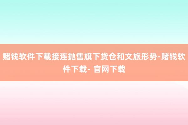 赌钱软件下载接连抛售旗下货仓和文旅形势-赌钱软件下载- 官网下载